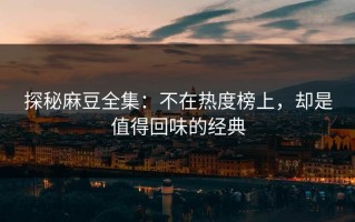 探秘麻豆全集：不在热度榜上，却是值得回味的经典