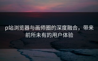 p站浏览器与画师圈的深度融合，带来前所未有的用户体验