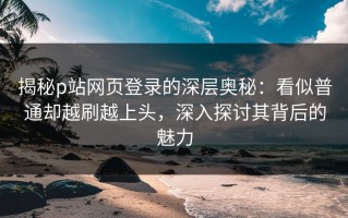 揭秘p站网页登录的深层奥秘：看似普通却越刷越上头，深入探讨其背后的魅力
