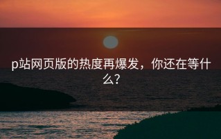p站网页版的热度再爆发，你还在等什么？