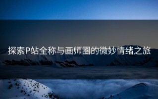 探索P站全称与画师圈的微妙情绪之旅