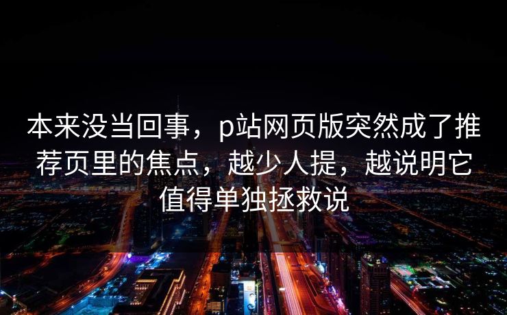 本来没当回事，p站网页版突然成了推荐页里的焦点，越少人提，越说明它值得单独拯救说-第1张图片-p站网页版视频站 | p站镜像资源页