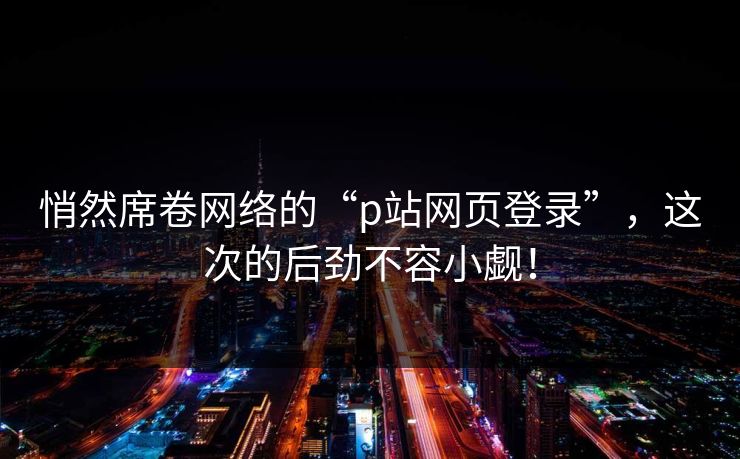 悄然席卷网络的“p站网页登录”，这次的后劲不容小觑！-第1张图片-p站网页版视频站 | p站镜像资源页