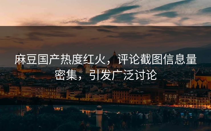 麻豆国产热度红火，评论截图信息量密集，引发广泛讨论-第1张图片-p站网页版视频站 | p站镜像资源页