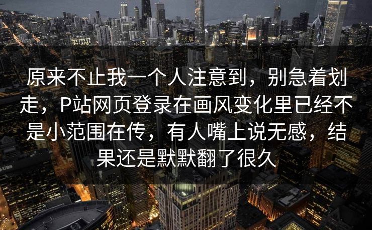 原来不止我一个人注意到，别急着划走，P站网页登录在画风变化里已经不是小范围在传，有人嘴上说无感，结果还是默默翻了很久-第1张图片-p站网页版视频站 | p站镜像资源页