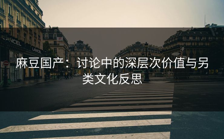麻豆国产：讨论中的深层次价值与另类文化反思-第1张图片-p站网页版视频站 | p站镜像资源页