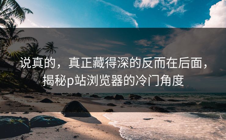 说真的,真正藏得深的反而在后面,揭秘p站浏览器的冷门角度-第1张图片-p站网页版视频站 | p站镜像资源页 说真的,真正藏得深的反而在后面,揭秘p站浏览器的冷门角度-第1张图片-p站网页版视频站 | p站镜像资源页