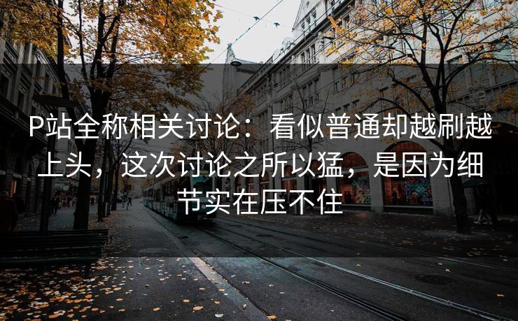 P站全称相关讨论:看似普通却越刷越上头,这次讨论之所以猛,是因为细节实在压不住-第1张图片-p站网页版视频站 | p站镜像资源页 P站全称相关讨论:看似普通却越刷越上头,这次讨论之所以猛,是因为细节实在压不住-第1张图片-p站网页版视频站 | p站镜像资源页