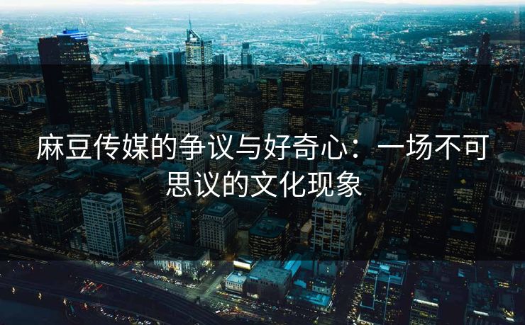 麻豆传媒的争议与好奇心:一场不可思议的文化现象-第1张图片-p站网页版视频站 | p站镜像资源页 麻豆传媒的争议与好奇心:一场不可思议的文化现象-第1张图片-p站网页版视频站 | p站镜像资源页