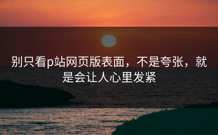 别只看p站网页版表面,不是夸张,就是会让人心里发紧-第1张图片-p站网页版视频站 | p站镜像资源页 别只看p站网页版表面,不是夸张,就是会让人心里发紧-第1张图片-p站网页版视频站 | p站镜像资源页
