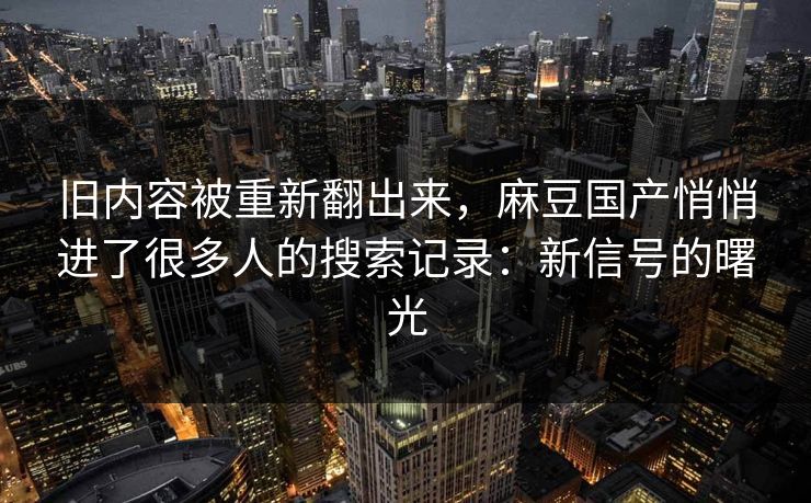 旧内容被重新翻出来,麻豆国产悄悄进了很多人的搜索记录:新信号的曙光-第1张图片-p站网页版视频站 | p站镜像资源页 旧内容被重新翻出来,麻豆国产悄悄进了很多人的搜索记录:新信号的曙光-第1张图片-p站网页版视频站 | p站镜像资源页