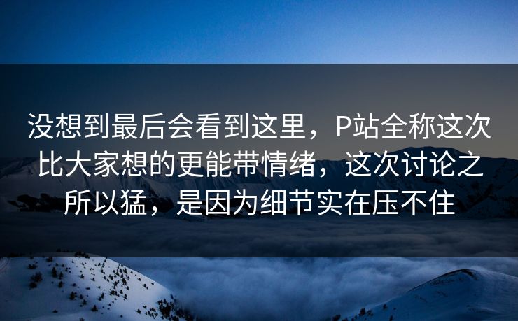 没想到最后会看到这里,P站全称这次比大家想的更能带情绪,这次讨论之所以猛,是因为细节实在压不住-第1张图片-p站网页版视频站 | p站镜像资源页 没想到最后会看到这里,P站全称这次比大家想的更能带情绪,这次讨论之所以猛,是因为细节实在压不住-第1张图片-p站网页版视频站 | p站镜像资源页
