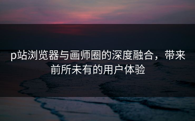 p站浏览器与画师圈的深度融合,带来前所未有的用户体验 p站浏览器与画师圈的深度融合,带来前所未有的用户体验