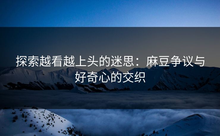 探索越看越上头的迷思:麻豆争议与好奇心的交织-第1张图片-p站网页版视频站 | p站镜像资源页 探索越看越上头的迷思:麻豆争议与好奇心的交织-第1张图片-p站网页版视频站 | p站镜像资源页