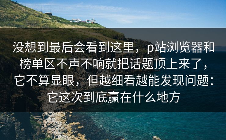 没想到最后会看到这里，p站浏览器和榜单区不声不响就把话题顶上来了，它不算显眼，但越细看越能发现问题：它这次到底赢在什么地方-第1张图片-p站网页版视频站 | p站镜像资源页