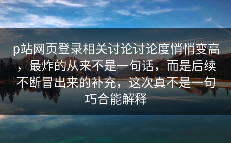 p站网页登录相关讨论讨论度悄悄变高，最炸的从来不是一句话，而是后续不断冒出来的补充，这次真不是一句巧合能解释-第1张图片-p站网页版视频站 | p站镜像资源页