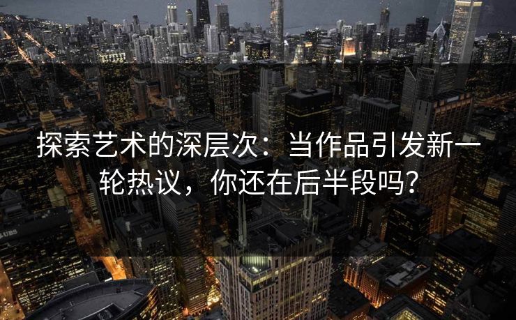 探索艺术的深层次:当作品引发新一轮热议,你还在后半段吗?-第1张图片-p站网页版视频站 | p站镜像资源页 探索艺术的深层次:当作品引发新一轮热议,你还在后半段吗?-第1张图片-p站网页版视频站 | p站镜像资源页