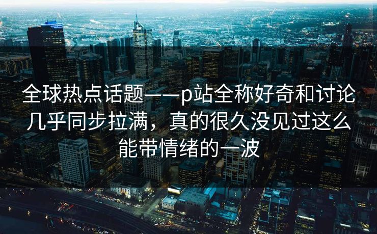 全球热点话题——p站全称好奇和讨论几乎同步拉满,真的很久没见过这么能带情绪的一波-第1张图片-p站网页版视频站 | p站镜像资源页 全球热点话题——p站全称好奇和讨论几乎同步拉满,真的很久没见过这么能带情绪的一波-第1张图片-p站网页版视频站 | p站镜像资源页