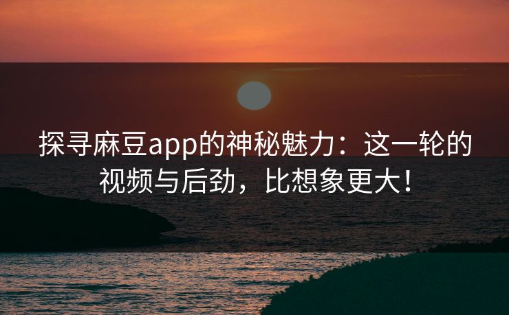 探寻麻豆app的神秘魅力:这一轮的视频与后劲,比想象更大!-第1张图片-p站网页版视频站 | p站镜像资源页 探寻麻豆app的神秘魅力:这一轮的视频与后劲,比想象更大!-第1张图片-p站网页版视频站 | p站镜像资源页