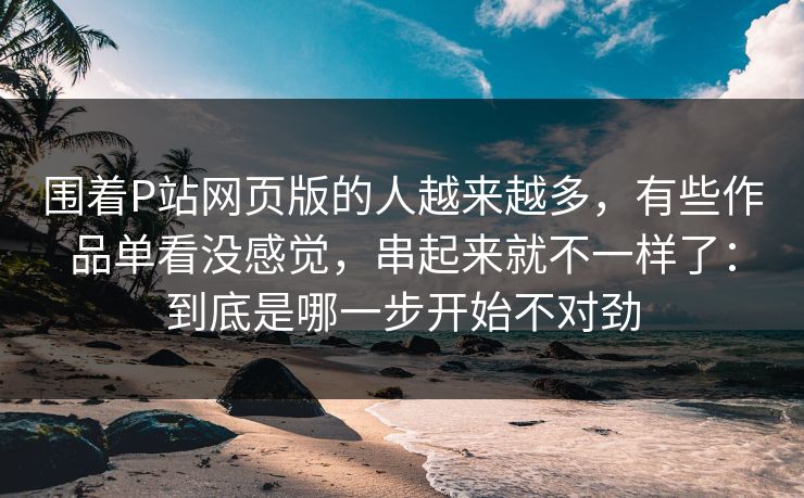围着P站网页版的人越来越多，有些作品单看没感觉，串起来就不一样了：到底是哪一步开始不对劲-第1张图片-p站网页版视频站 | p站镜像资源页