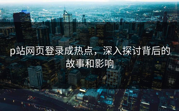 p站网页登录成热点,深入探讨背后的故事和影响-第1张图片-p站网页版视频站 | p站镜像资源页 p站网页登录成热点,深入探讨背后的故事和影响-第1张图片-p站网页版视频站 | p站镜像资源页