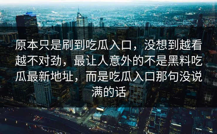 原本只是刷到吃瓜入口,没想到越看越不对劲,最让人意外的不是黑料吃瓜最新地址,而是吃瓜入口那句没说满的话-第1张图片-p站网页版视频站 | p站镜像资源页 原本只是刷到吃瓜入口,没想到越看越不对劲,最让人意外的不是黑料吃瓜最新地址,而是吃瓜入口那句没说满的话-第1张图片-p站网页版视频站 | p站镜像资源页