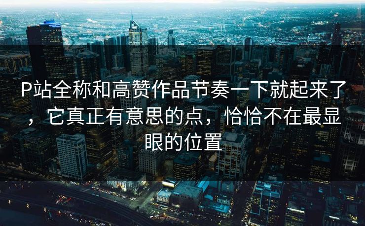 P站全称和高赞作品节奏一下就起来了，它真正有意思的点，恰恰不在最显眼的位置-第1张图片-p站网页版视频站 | p站镜像资源页