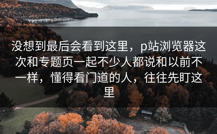 没想到最后会看到这里,p站浏览器这次和专题页一起不少人都说和以前不一样,懂得看门道的人,往往先盯这里-第1张图片-p站网页版视频站 | p站镜像资源页 没想到最后会看到这里,p站浏览器这次和专题页一起不少人都说和以前不一样,懂得看门道的人,往往先盯这里-第1张图片-p站网页版视频站 | p站镜像资源页
