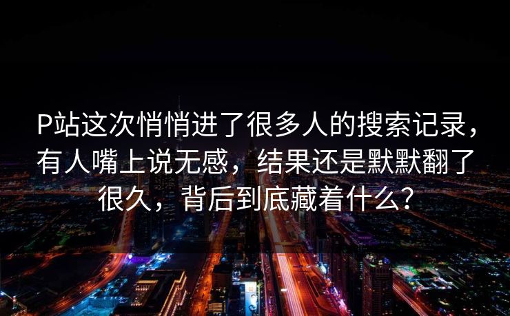 P站这次悄悄进了很多人的搜索记录,有人嘴上说无感,结果还是默默翻了很久,背后到底藏着什么?-第1张图片-p站网页版视频站 | p站镜像资源页 P站这次悄悄进了很多人的搜索记录,有人嘴上说无感,结果还是默默翻了很久,背后到底藏着什么?-第1张图片-p站网页版视频站 | p站镜像资源页