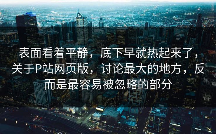 表面看着平静,底下早就热起来了,关于P站网页版,讨论最大的地方,反而是最容易被忽略的部分-第1张图片-p站网页版视频站 | p站镜像资源页 表面看着平静,底下早就热起来了,关于P站网页版,讨论最大的地方,反而是最容易被忽略的部分-第1张图片-p站网页版视频站 | p站镜像资源页