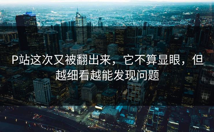 P站这次又被翻出来,它不算显眼,但越细看越能发现问题-第1张图片-p站网页版视频站 | p站镜像资源页 P站这次又被翻出来,它不算显眼,但越细看越能发现问题-第1张图片-p站网页版视频站 | p站镜像资源页