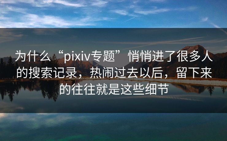 为什么“pixiv专题”悄悄进了很多人的搜索记录，热闹过去以后，留下来的往往就是这些细节-第1张图片-p站网页版视频站 | p站镜像资源页