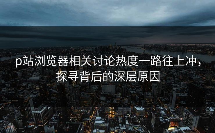 p站浏览器相关讨论热度一路往上冲,探寻背后的深层原因-第1张图片-p站网页版视频站 | p站镜像资源页 p站浏览器相关讨论热度一路往上冲,探寻背后的深层原因-第1张图片-p站网页版视频站 | p站镜像资源页