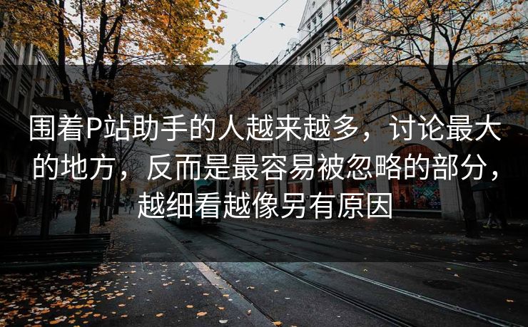 围着P站助手的人越来越多,讨论最大的地方,反而是最容易被忽略的部分,越细看越像另有原因-第1张图片-p站网页版视频站 | p站镜像资源页 围着P站助手的人越来越多,讨论最大的地方,反而是最容易被忽略的部分,越细看越像另有原因-第1张图片-p站网页版视频站 | p站镜像资源页