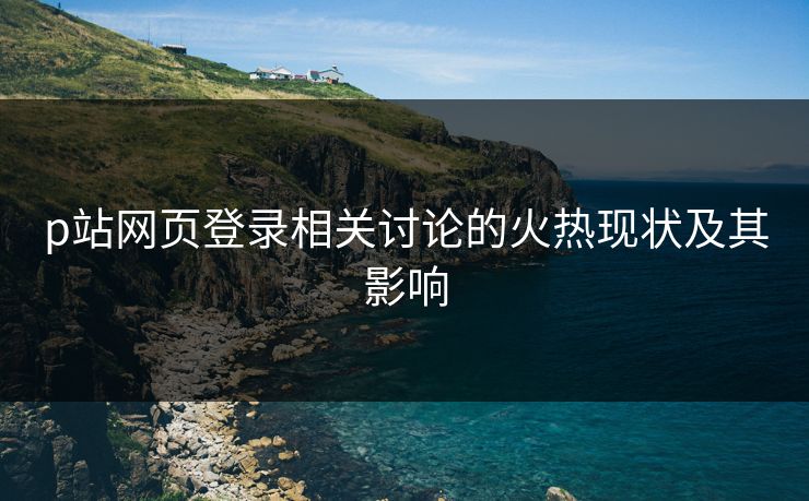 p站网页登录相关讨论的火热现状及其影响-第1张图片-p站网页版视频站 | p站镜像资源页 p站网页登录相关讨论的火热现状及其影响-第1张图片-p站网页版视频站 | p站镜像资源页