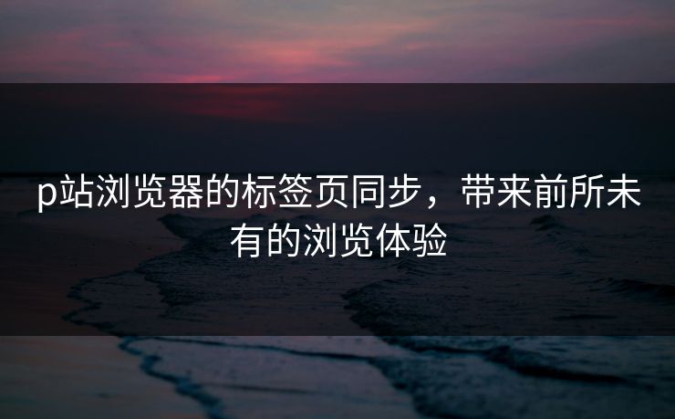 p站浏览器的标签页同步,带来前所未有的浏览体验-第1张图片-p站网页版视频站 | p站镜像资源页 p站浏览器的标签页同步,带来前所未有的浏览体验-第1张图片-p站网页版视频站 | p站镜像资源页
