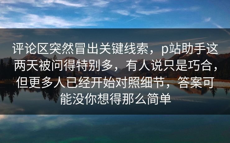 评论区突然冒出关键线索,p站助手这两天被问得特别多,有人说只是巧合,但更多人已经开始对照细节,答案可能没你想得那么简单-第1张图片-p站网页版视频站 | p站镜像资源页 评论区突然冒出关键线索,p站助手这两天被问得特别多,有人说只是巧合,但更多人已经开始对照细节,答案可能没你想得那么简单-第1张图片-p站网页版视频站 | p站镜像资源页