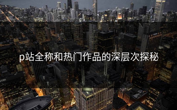 p站全称和热门作品的深层次探秘-第1张图片-p站网页版视频站 | p站镜像资源页 p站全称和热门作品的深层次探秘-第1张图片-p站网页版视频站 | p站镜像资源页