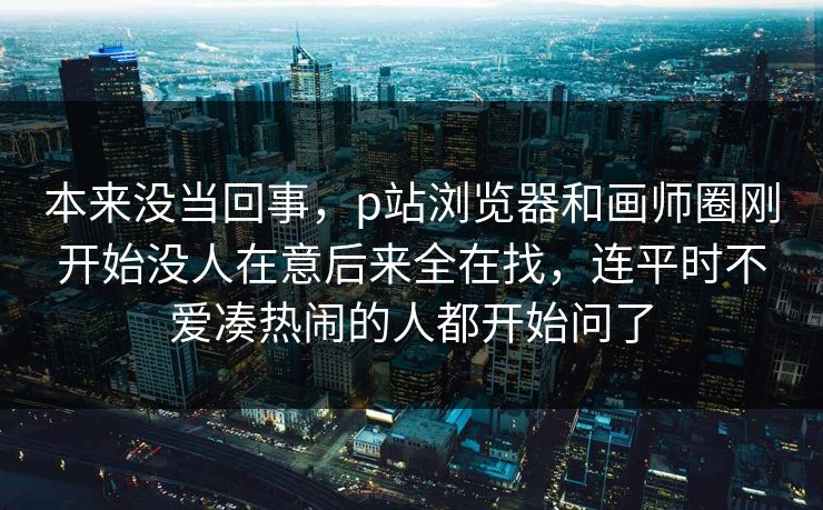 本来没当回事,p站浏览器和画师圈刚开始没人在意后来全在找,连平时不爱凑热闹的人都开始问了-第1张图片-p站网页版视频站 | p站镜像资源页 本来没当回事,p站浏览器和画师圈刚开始没人在意后来全在找,连平时不爱凑热闹的人都开始问了-第1张图片-p站网页版视频站 | p站镜像资源页