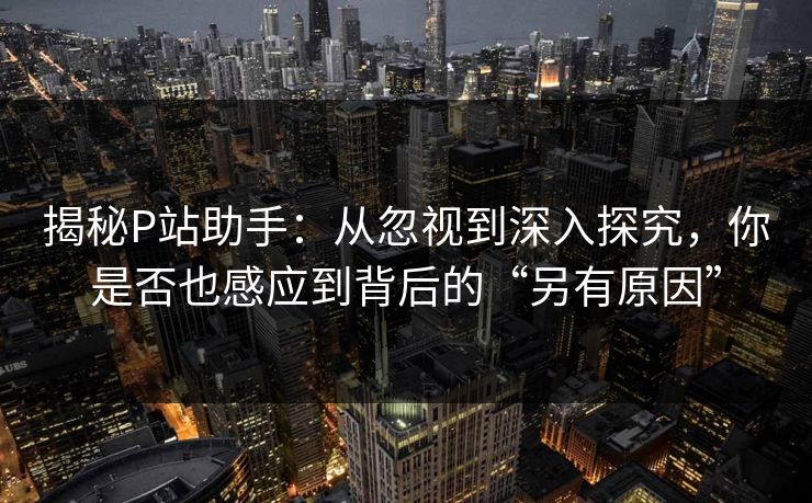 揭秘P站助手：从忽视到深入探究，你是否也感应到背后的“另有原因”-第1张图片-p站网页版视频站 | p站镜像资源页